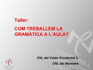 1
Taller:
COM TREBALLEM LA
GRAMÀTICA A L’AULA?
CNL del Vallès Occidental 3
CNL del Maresme
 