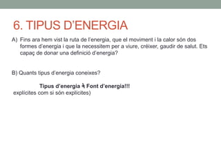 6. TIPUS D’ENERGIA
A) Fins ara hem vist la ruta de l’energia, que el moviment i la calor són dos
formes d’energia i que la necessitem per a viure, créixer, gaudir de salut. Ets
capaç de donar una definició d’energia?
B) Quants tipus d’energia coneixes?
Tipus d’energia = Font d’energia!!!
explícites com si són explícites)
 
