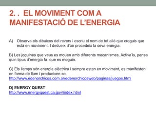 2. . EL MOVIMENT COM A
MANIFESTACIÓ DE L’ENERGIA
A) Observa els dibuixos del revers i escriu el nom de tot allò que creguis que
està en moviment. I dedueix d’on procedeix la seva energia.
B) Les joguines que veus es mouen amb diferents mecanismes. Activa’ls, pensa
quin tipus d’energia fa que es moguin.
C) Els llamps són energia elèctrica i sempre estan en moviment, es manifesten
en forma de llum i produeixen so.
http://www.edenorchicos.com.ar/edenorchicosweb/paginas/juegos.html
D) ENERGY QUEST
http://www.energyquest.ca.gov/index.html
 