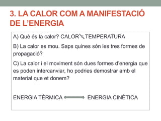 3. LA CALOR COM A MANIFESTACIÓ
DE L’ENERGIA
A) Què és la calor? CALOR = TEMPERATURA
B) La calor es mou. Saps quines són les tres formes de
propagació?
C) La calor i el moviment són dues formes d’energia que
es poden intercanviar, ho podries demostrar amb el
material que et donem?
ENERGIA TÈRMICA ENERGIA CINÈTICA
 