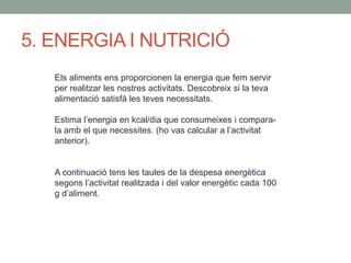 5. ENERGIA I NUTRICIÓ
Els aliments ens proporcionen la energia que fem servir
per realitzar les nostres activitats. Descobreix si la teva
alimentació satisfà les teves necessitats.
Estima l’energia en kcal/dia que consumeixes i compara-
la amb el que necessites. (ho vas calcular a l’activitat
anterior).
A continuació tens les taules de la despesa energètica
segons l’activitat realitzada i del valor energètic cada 100
g d’aliment.
 
