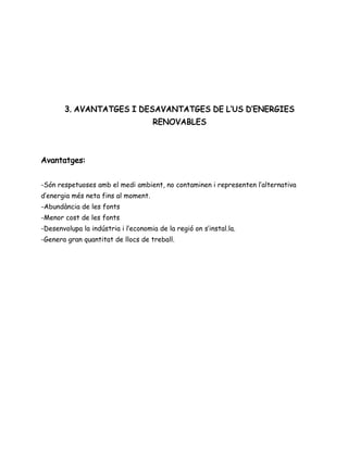 3. AVANTATGES I DESAVANTATGES DE L’US D’ENERGIES
RENOVABLES
Avantatges:
-Són respetuoses amb el medi ambient, no contaminen i representen l’alternativa
d’energia més neta fins al moment.
-Abundància de les fonts
-Menor cost de les fonts
-Desenvolupa la indústria i l’economia de la regió on s’instal.la.
-Genera gran quantitat de llocs de treball.
 