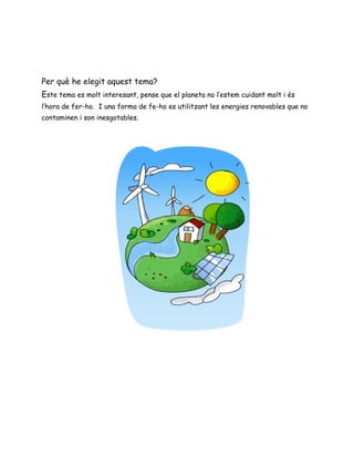 Per què he elegit aquest tema?
Este tema es molt interesant, pense que el planeta no l’estem cuidant molt i és
l’hora de fer-ho. I una forma de fe-ho es utilitzant les energies renovables que no
contaminen i son inesgotables.
 