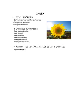 INDEX
● 1. TIPUS D’ENERGIES.
-Definicions d’energia i fonts d’energia.
-Energies no renovables.
-Energies renovables.
● 2. ENERGIES RENOVABLES.
-Energia geotèrmica.
-Energia solar.
-Energia eòlica.
-Energia biomassa.
-Energia hidràulica.
-Energia mareomotriu.
● 3. AVANTATGES I DESAVANTATGES DE L’US D’ENERGIES
RENOVABLES.
 