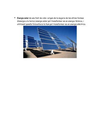 ● Energia solar és una font de vida i origen de la majoria de les altres formes
d’energia a la terra.L’energia solar pot transformar-se en energia tèrmica, i
utilitzant panells fotovoltaics la llum pot transformar-se en energia elèctrica.
 