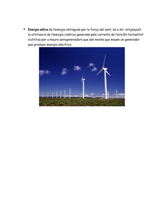 ● Energia eòlica és l’energia obtinguda per la força del vent, és a dir, mitjançant
la utilització de l’energia cinètica generada pels corrents de l’aire.En l’actualitat
s’utilitza per a moure aerogeneradors que són molins que mouen un generador
que produex energia elèctrica.
 