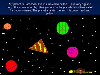 My planet is Barbacon. It is in a universe called 3. It is very big and tasty. It is surrounded by other planets. In the planets live aliens called Barbaconinenses. The planet is a triangle and it is brown, red and yellow. 