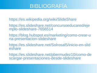 BIBLIOGRAFÍA
https://es.wikipedia.org/wiki/SlideShare
https://es.slideshare.net/concursoeducared/eje
mplo-slideshare-7656514
https://blog.hubspot.es/marketing/como-crear-u
na-presentacion-slideshare
https://es.slideshare.net/Solrosal5/inicio-en-slid
eshare
https://es.slideshare.net/pbermudez10/como-de
scargar-presentaciones-desde-slideshare
 