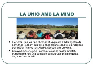 LA UNIÓ AMB LA MIMO




   L’objectiu final és que el cavall et vegi com a líder agafant-te
    confiança i sabent que si li passa alguna cosa tu el protegiràs,
    per això al final de l’activitat et segueix allà on vagis.
   El cavall mai ens jutja i sempre busca la nostra amistat,
    transmetent-nos una sensació de llibertat i un calor que a
    vegades ens fa falta.
 
