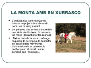 LA MONTA AMB EN XURRASCO
   L’activitat que vam realitzar es
    basava en pujar sobre el cavall i
    donar un passeig assistit.
   La persona que estava a sobre feia
    una sèrie de dibuixos i formes amb
    les mans (deixant anar les regnes).
    Així es treballa la seva confiança,
    l’equilibri, la percepció de l’escalfor
    del cavall i dels moviments
    tridimensionals al caminar, la
    confiança en el cavall i en la
    persona que l’assisteix....
 