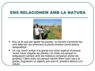 ENS RELACIONEM AMB LA NATURA




   Ens va dir que per agafar les plantes, no havíem d’arrencar-les,
    sinó tallar-les; qui arrancava la planta (inclosa l’arrel) estava
    desqualificat.
   Un cop varem arribar a la granja ens varen explicar el perquè
    varem haver d'agafar les plantes. Un motiu era perquè no
    estiguéssim sempre amb els mateixos companys (evitar els
    grupets) i l’altre motiu era perquè mentre fèiem camí cap a la
    granja, tinguéssim un objectiu per anar-hi, prestant atenció a la
    natura.
 