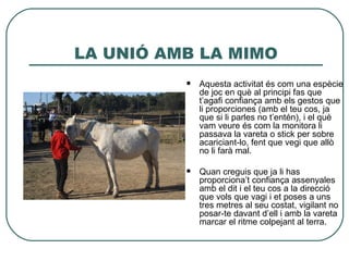 LA UNIÓ AMB LA MIMO
             Aquesta activitat és com una espècie
              de joc en què al principi fas que
              t’agafi confiança amb els gestos que
              li proporciones (amb el teu cos, ja
              que si li parles no t’entén), i el què
              vam veure és com la monitora li
              passava la vareta o stick per sobre
              acariciant-lo, fent que vegi que allò
              no li farà mal.

             Quan creguis que ja li has
              proporciona’t confiança assenyales
              amb el dit i el teu cos a la direcció
              que vols que vagi i et poses a uns
              tres metres al seu costat, vigilant no
              posar-te davant d’ell i amb la vareta
              marcar el ritme colpejant al terra.
 