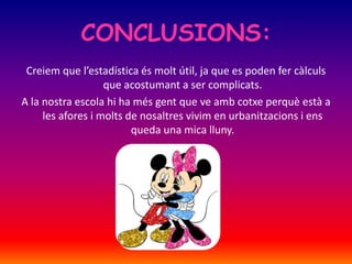 CONCLUSIONS:
Creiem que l’estadística és molt útil, ja que es poden fer càlculs
que acostumant a ser complicats.
A la nostra escola hi ha més gent que ve amb cotxe perquè està a
les afores i molts de nosaltres vivim en urbanitzacions i ens
queda una mica lluny.
 