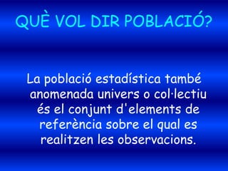 QUÈ VOL DIR POBLACIÓ?
La població estadística també
anomenada univers o col·lectiu
és el conjunt d'elements de
referència sobre el qual es
realitzen les observacions.
 