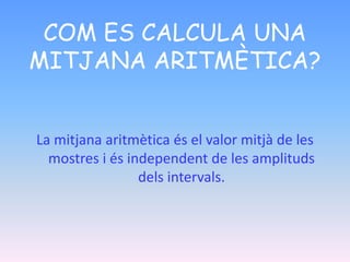 COM ES CALCULA UNA
MITJANA ARITMÈTICA?
La mitjana aritmètica és el valor mitjà de les
mostres i és independent de les amplituds
dels intervals.
 