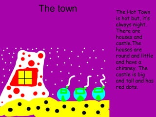 The town The Hot Town is hot but, it’s always night. There are houses and castle.The houses are round and little and have a chimney. The castle is big and tall and has red dots.   