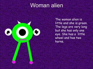 Woman alien The woman alien is little and she is green. The legs are very long but she has only one eye. She has a  little wheel and has two horns. 