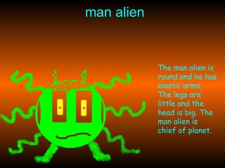 man alien The man alien is round and he has elastic arms. The legs are little and the head is big. The man alien is chief of planet. 