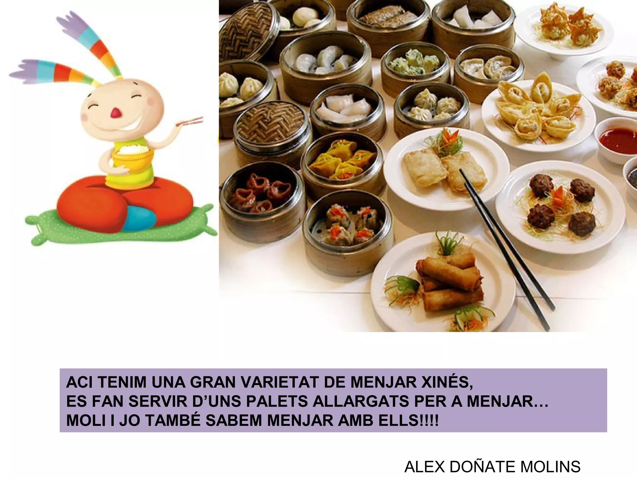 ACI TENIM UNA GRAN VARIETAT DE MENJAR XINÉS,
ES FAN SERVIR D’UNS PALETS ALLARGATS PER A MENJAR…
MOLI I JO TAMBÉ SABEM MENJAR AMB ELLS!!!!
ALEX DOÑATE MOLINS
 