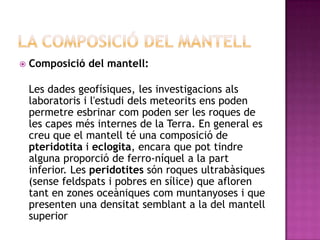    Composició del mantell:

    Les dades geofísiques, les investigacions als
    laboratoris i l'estudi dels meteorits ens poden
    permetre esbrinar com poden ser les roques de
    les capes més internes de la Terra. En general es
    creu que el mantell té una composició de
    pteridotita i eclogita, encara que pot tindre
    alguna proporció de ferro-níquel a la part
    inferior. Les peridotites són roques ultrabàsiques
    (sense feldspats i pobres en sílice) que afloren
    tant en zones oceàniques com muntanyoses i que
    presenten una densitat semblant a la del mantell
    superior
 