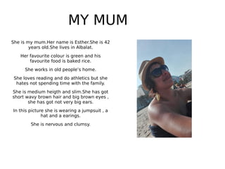 MY MUM
She is my mum.Her name is Esther.She is 42
years old.She lives in Albalat.
Her favourite colour is green and his
favourite food is baked rice.
She works in old people’s home.
She loves reading and do athletics but she
hates not spending time with the family.
She is medium heigth and slim.She has got
short wavy brown hair and big brown eyes ,
she has got not very big ears.
In this picture she is wearing a jumpsuit , a
hat and a earings.
She is nervous and clumsy.
 