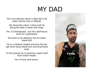 MY DAD
He is my dad.His name is Raul.He is 42
years old.He lives in Albalat.
His favourite colour is blue and his
favourite food is steak and chips.
He is unemployed , but he's starting to
work on a glassware.
He loves to do athletics but he hates
stand still.
He is a medium height and slim.He has
got short wavy black hair and small blue
eyes.
In this picture he is wearing a sport oufit
from Green Power.
He is funny and active.
 