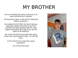 MY BROTHER
He is my brother.His name is Pau.He is 15
years old.He lives in Albalat.
His favourite colour is red and his favourite
food is macarroni.
He studies third of ESO. He hasn’t got any
favourite subject.He wants to be a 3D
animator.He loves playing with his play
station and listening to rap music but he
hates to do athletics.
He is tall and slim.He has got short wavy
brown hair and big green eyes , he has big
ears.
In this picture he is wearing a grey
sweatshirt
He is kind and funny.
 