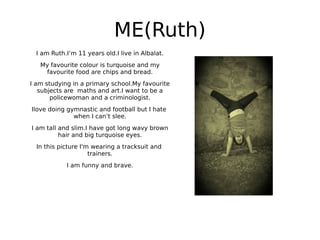 ME(Ruth)
I am Ruth.I’m 11 years old.I live in Albalat.
My favourite colour is turquoise and my
favourite food are chips and bread.
I am studying in a primary school.My favourite
subjects are maths and art.I want to be a
policewoman and a criminologist.
Ilove doing gymnastic and football but I hate
when I can’t slee.
I am tall and slim.I have got long wavy brown
hair and big turquoise eyes.
In this picture I'm wearing a tracksuit and
trainers.
I am funny and brave.
 