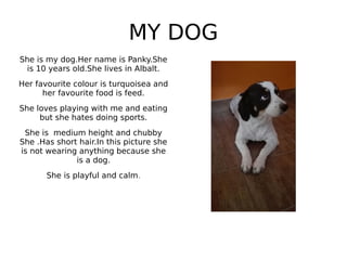 MY DOG
She is my dog.Her name is Panky.She
is 10 years old.She lives in Albalt.
Her favourite colour is turquoisea and
her favourite food is feed.
She loves playing with me and eating
but she hates doing sports.
She is medium height and chubby
She .Has short hair.In this picture she
is not wearing anything because she
is a dog.
She is playful and calm.
 