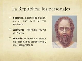 La República: los personajes
Sócrates, maestro de Platón,
es el que lleva la voz
cantante.

Adimanto, hermano mayor
de Platón

Glaucón, el hermano menor
de Platón, más espontáneo y
mal interpretador
 