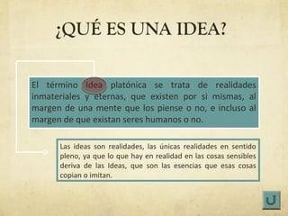 ¿QUÉ ES UNA IDEA?

El término Idea platónica se trata de realidades
inmateriales y eternas, que existen por si mismas, al
margen de una mente que los piense o no, e incluso al
margen de que existan seres humanos o no.

      Las ideas son realidades, las únicas realidades en sentido
      pleno, ya que lo que hay en realidad en las cosas sensibles
      deriva de las Ideas, que son las esencias que esas cosas
      copian o imitan.
 