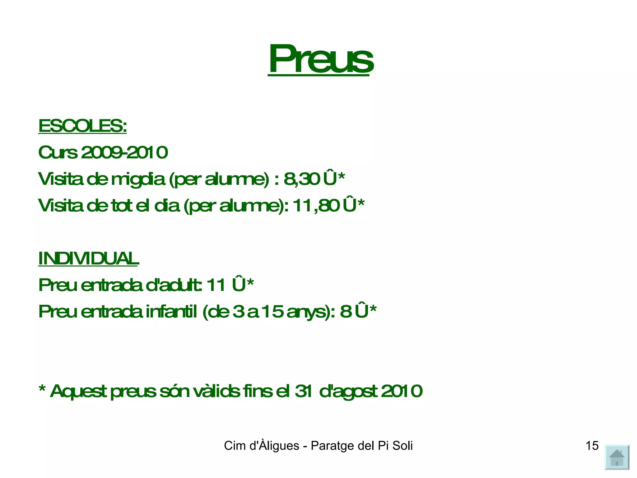 Preus ESCOLES: Curs 2009-2010 Visita de migdia (per alumne) : 8,30 € * Visita de tot el dia (per alumne): 11,80 € *  INDIVIDUAL Preu entrada d'adult: 11 € *  Preu entrada infantil (de 3 a 15 anys): 8 € *  * Aquest preus són vàlids fins el 31 d'agost 2010 