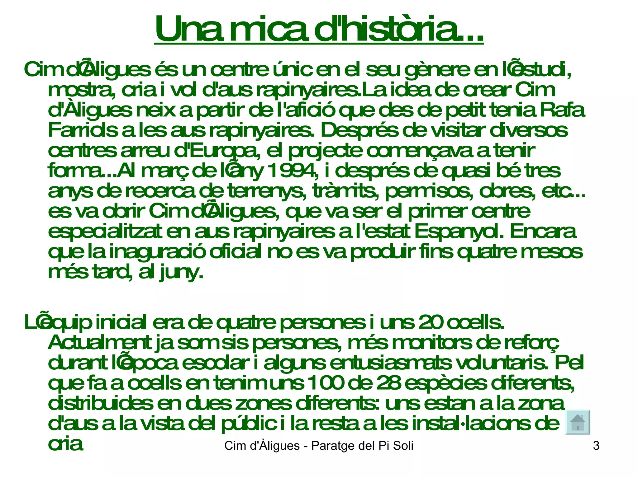 Una mica d'història... Cim d’Àligues és un centre únic en el seu gènere en l’estudi, mostra, cria i vol d'aus rapinyaires.La idea de crear Cim d'Àligues neix a partir de l'afició que des de petit tenia Rafa Farriols a les aus rapinyaires. Després de visitar diversos centres arreu d'Europa, el projecte començava a tenir forma...Al març de l’any 1994, i després de quasi bé tres anys de recerca de terrenys, tràmits, permisos, obres, etc... es va obrir Cim d’Àligues, que va ser el primer centre especialitzat en aus rapinyaires a l'estat Espanyol. Encara que la inaguració oficial no es va produir fins quatre mesos més tard, al juny.  L’equip inicial era de quatre persones i uns 20 ocells. Actualment ja som sis persones, més monitors de reforç durant l’època escolar i alguns entusiasmats voluntaris. Pel que fa a ocells en tenim uns 100 de 28 espècies diferents, distribuides en dues zones diferents: uns estan a la zona d'aus a la vista del públic i la resta a les instal·lacions de cria 