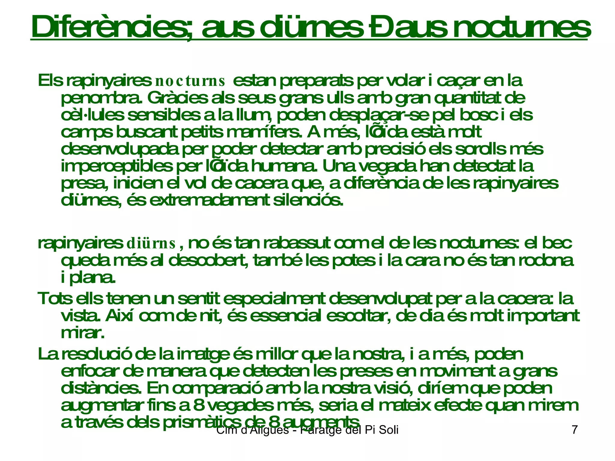 Diferències; aus diürnes – aus nocturnes Els rapinyaires  nocturns  estan preparats per volar i caçar en la penombra. Gràcies als seus grans ulls amb gran quantitat de cèl·lules sensibles a la llum, poden desplaçar-se pel bosc i els camps buscant petits mamífers. A més, l’oïda està molt desenvolupada per poder detectar amb precisió els sorolls més imperceptibles per l’oïda humana. Una vegada han detectat la presa, inicien el vol de cacera que, a diferència de les rapinyaires diürnes, és extremadament silenciós.  rapinyaires  diürns , no és tan rabassut com el de les nocturnes: el bec queda més al descobert, també les potes i la cara no és tan rodona i plana. Tots ells tenen un sentit especialment desenvolupat per a la cacera: la vista. Així com de nit, és essencial escoltar, de dia és molt important mirar. La resolució de la imatge és millor que la nostra, i a més, poden enfocar de manera que detecten les preses en moviment a grans distàncies. En comparació amb la nostra visió, diríem que poden augmentar fins a 8 vegades més, seria el mateix efecte quan mirem a través dels prismàtics de 8 augments 