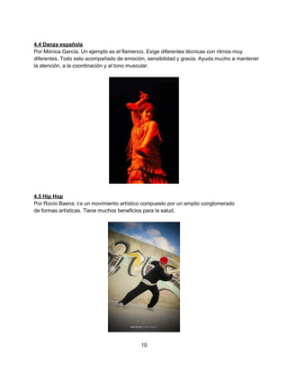  
 
4.4 Danza española 
Por Mónica García. Un ejemplo es el flamenco. Exige diferentes técnicas con ritmos muy 
diferentes. Todo esto acompañado de emoción, sensibilidad y gracia. Ayuda mucho a mantener 
la atención, a la coordinación y al tono muscular.  
 
 
 
4.5 Hip Hop 
Por Rocío Baena. Es un movimiento artístico compuesto por un amplio conglomerado 
de formas artísticas. Tiene muchos beneficios para la salud.  
 
 
10 
 
 