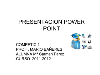 PRESENTACION POWER
        POINT

COMPETIC 1
PROF . MARIO BAÑERES
ALUMNA Mª Carmen Perez
CURSO 2011-2012
 
