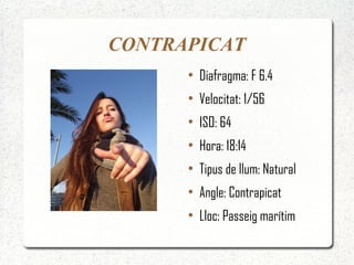 CONTRAPICAT
      ●
          Diafragma: F 6.4
      ●
          Velocitat: 1/56
      ●
          ISO: 64
      ●
          Hora: 18:14
      ●
          Tipus de llum: Natural
      ●
          Angle: Contrapicat
      ●
          Lloc: Passeig marítim
 