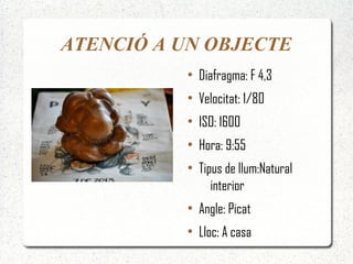 ATENCIÓ A UN OBJECTE
          ●
              Diafragma: F 4,3
          ●
              Velocitat: 1/80
          ●
              ISO: 1600
          ●
              Hora: 9:55
          ●
              Tipus de llum:Natural
                 interior
          ●
              Angle: Picat
          ●
              Lloc: A casa
 