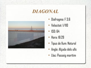 DIAGONAL
    ●
        Diafragma: F 3.6
    ●
        Velocitat: 1/110
    ●
        ISO: 64
    ●
        Hora: 18:29
    ●
        Tipus de llum: Natural
    ●
        Angle: Alçada dels ulls
    ●
        Lloc: Passeig marítim
 