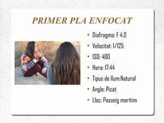 PRIMER PLA ENFOCAT
         ●
             Diafragma: F 4.0
         ●
             Velocitat: 1/125
         ●
             ISO: 400
         ●
             Hora: 17:44
         ●
             Tipus de llum:Natural
         ●
             Angle: Picat
         ●
             Lloc: Passeig marítim
 