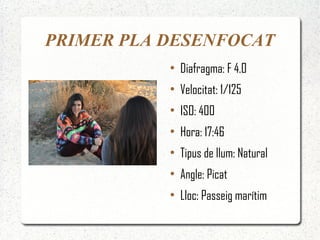 PRIMER PLA DESENFOCAT
           ●
               Diafragma: F 4.0
           ●
               Velocitat: 1/125
           ●
               ISO: 400
           ●
               Hora: 17:46
           ●
               Tipus de llum: Natural
           ●
               Angle: Picat
           ●
               Lloc: Passeig marítim
 