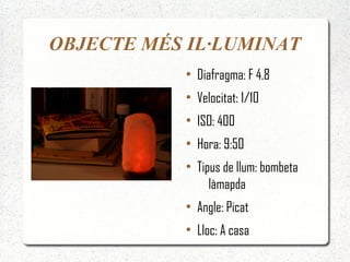 OBJECTE MÉS IL·LUMINAT
           ●
               Diafragma: F 4.8
           ●
               Velocitat: 1/10
           ●
               ISO: 400
           ●
               Hora: 9:50
           ●
               Tipus de llum: bombeta
                  làmapda
           ●
               Angle: Picat
           ●
               Lloc: A casa
 