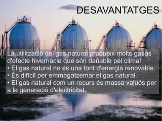 DESAVANTATGES
La utilització del gas natural produeix molts gasos
d'efecte hivernacle que són dañable pel clima!
• El gas natural no és una font d'energia renovable.
• És difícil per emmagatzemar el gas natural.
• El gas natural com un recurs és massa valuós per
a la generació d'electricitat.
 