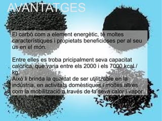 AVANTATGESAVANTATGES
El carbó com a element energètic, té moltes
característiques i propietats beneficioses per al seu
ús en el món.
Entre elles es troba pricipalment seva capacitat
calòrica, que varia entre els 2000 i els 7000 kcal /
kg.
Això li brinda la qualitat de ser utilitzable en la
indústria, en activitats domèstiques i moltes altres
com la mobilització a través de la seva calor i vapor.
 