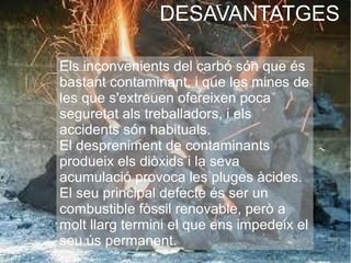 DESAVANTATGES
Els inconvenients del carbó són que és
bastant contaminant, i que les mines de
les que s'extreuen ofereixen poca
seguretat als treballadors, i els
accidents són habituals.
El despreniment de contaminants
produeix els diòxids i la seva
acumulació provoca les pluges àcides.
El seu principal defecte és ser un
combustible fòssil renovable, però a
molt llarg termini el que ens impedeix el
seu ús permanent.
 