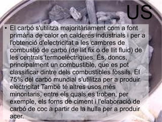 US● El carbó s'utilitza majoritàriament com a font
primària de calor en calderes industrials i per a
l'obtenció d'electricitat a les cambres de
combustió de carbó (de llit fix o de llit fluid) de
les centrals termoelèctriques. És, doncs,
principalment un combustible, que es pot
classificar dintre dels combustibles fòssils. El
75% del carbó mundial s'utilitza per a produir
electricitat També té altres usos més
minoritaris, entre els quals es troben, per
exemple, els forns de ciment i l'elaboració de
carbó de coc a partir de la hulla per a produir
acer.
 