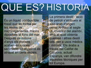 QUE ES?
És un líquid combustible
fòssil que es forma per
les restes de
microorganismes marins
dipositats al fons del mar.
Després de milions
d'anys els dipòsits
acaben en roques i
sediments on el petroli és
atrapat en certs espais.
La primera destil · lació
de petroli s'atribueix al
savi àrab d'origen
persa Al-Razi al segle
IX, inventor del alambí,
amb el qual obtenia
querosè i altres destil ·
lats, per a usos mèdics
i militars. Els àrabs a
través del Califat de
Còrdova, actual
Espanya, van difondre
aquestes tècniques per
tot Europa.
HISTORIA
 