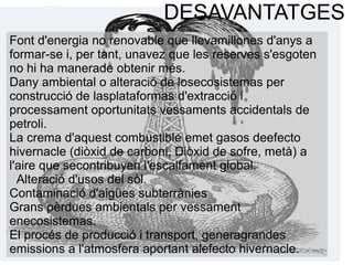DESAVANTATGES
Font d'energia no renovable que llevamillones d'anys a
formar-se i, per tant, unavez que les reserves s'esgoten
no hi ha manerade obtenir més.
Dany ambiental o alteració de losecosistemas per
construcció de lasplataformas d'extracció i
processament oportunitats vessaments accidentals de
petroli.
La crema d'aquest combustible emet gasos deefecto
hivernacle (diòxid de carboni, Diòxid de sofre, metà) a
l'aire que secontribuyen l'escalfament global.
Alteració d'usos del sòl.
Contaminació d'aigües subterrànies
Grans pèrdues ambientals per vessament
enecosistemas.
El procés de producció i transport, generagrandes
emissions a l'atmosfera aportant alefecto hivernacle.
 