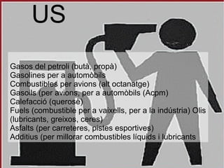 US
Gasos del petroli (butà, propà)
Gasolines per a automòbils
Combustibles per avions (alt octanatge)
Gasoils (per avions, per a automòbils (Acpm)
Calefacció (querosè)
Fuels (combustible per a vaixells, per a la indústria) Olis
(lubricants, greixos, ceres)
Asfalts (per carreteres, pistes esportives)
Additius (per millorar combustibles líquids i lubricants
 