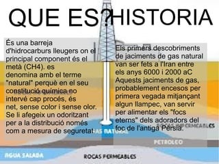 QUE ES?
Els primers descobriments
de jaciments de gas natural
van ser fets a l'Iran entre
els anys 6000 i 2000 aC
Aquests jaciments de gas,
probablement encesos per
primera vegada mitjançant
algun llampec, van servir
per alimentar els "focs
eterns" dels adoradors del
foc de l'antiga Pèrsia.
HISTORIA
És una barreja
d'hidrocarburs lleugers on el
principal component és el
metà (CH4). es
denomina amb el terme
"natural" perquè en el seu
constitució química no
intervé cap procés, és
net, sense color i sense olor.
Se li afegeix un odoritzant
per a la distribució només
com a mesura de seguretat.
 